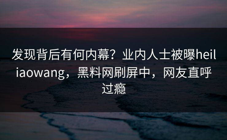 发现背后有何内幕？业内人士被曝heiliaowang，黑料网刷屏中，网友直呼过瘾