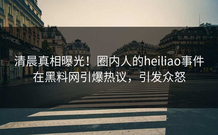 清晨真相曝光！圈内人的heiliao事件在黑料网引爆热议，引发众怒