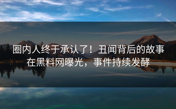 圈内人终于承认了！丑闻背后的故事在黑料网曝光，事件持续发酵