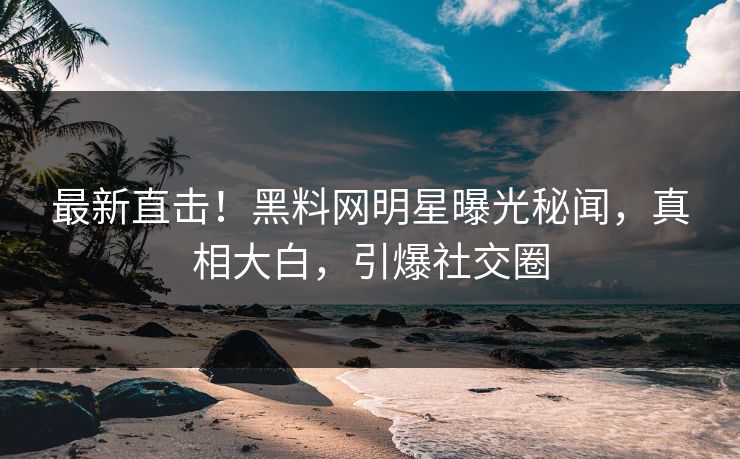 最新直击！黑料网明星曝光秘闻，真相大白，引爆社交圈