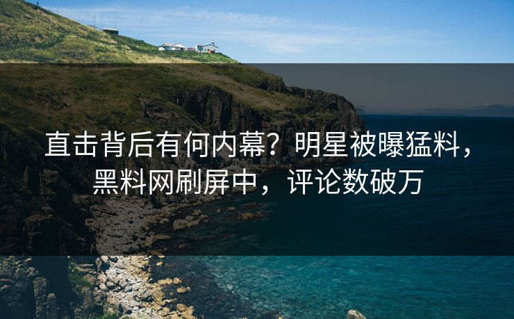 直击背后有何内幕？明星被曝猛料，黑料网刷屏中，评论数破万