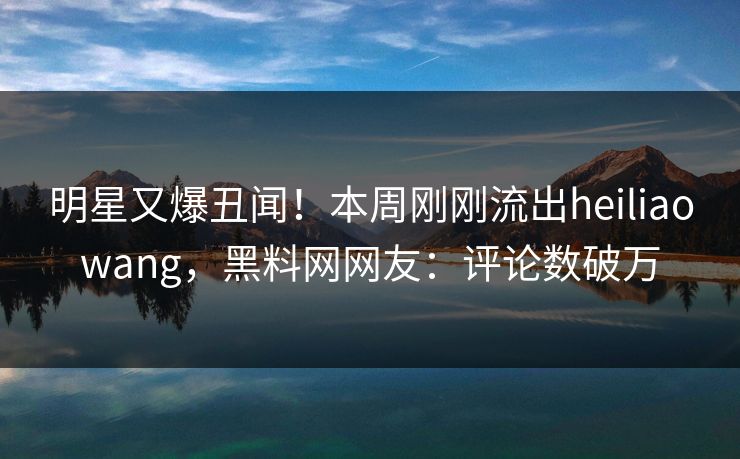明星又爆丑闻！本周刚刚流出heiliaowang，黑料网网友：评论数破万