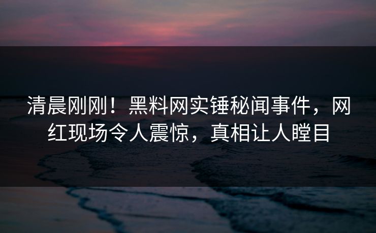清晨刚刚！黑料网实锤秘闻事件，网红现场令人震惊，真相让人瞠目