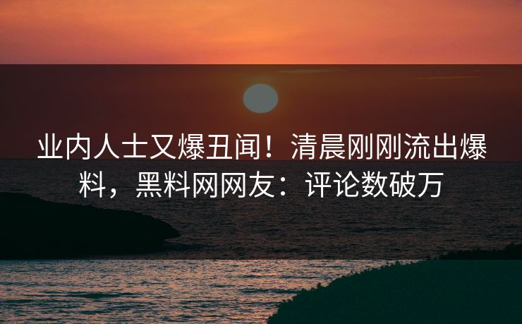 业内人士又爆丑闻！清晨刚刚流出爆料，黑料网网友：评论数破万