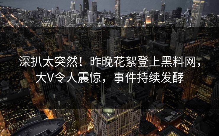 深扒太突然！昨晚花絮登上黑料网，大V令人震惊，事件持续发酵