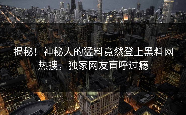 揭秘！神秘人的猛料竟然登上黑料网热搜，独家网友直呼过瘾  第1张