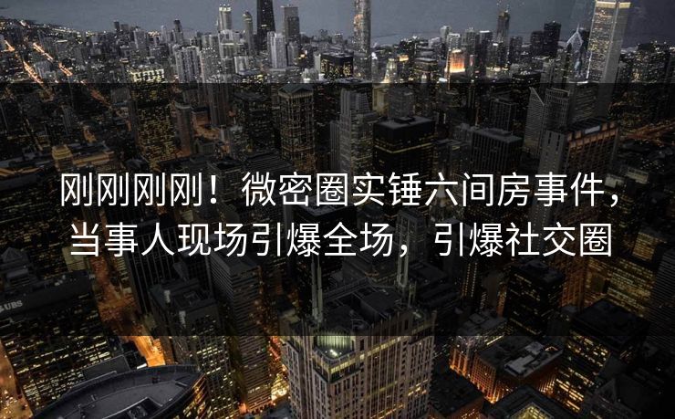 刚刚刚刚！微密圈实锤六间房事件，当事人现场引爆全场，引爆社交圈  第1张