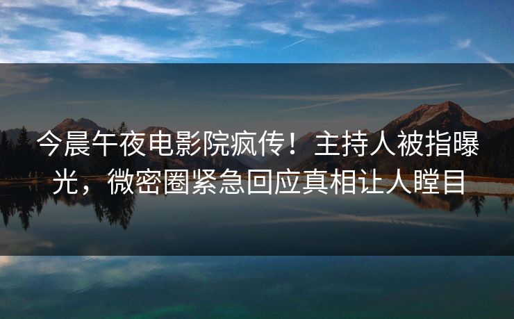 今晨午夜电影院疯传！主持人被指曝光，微密圈紧急回应真相让人瞠目