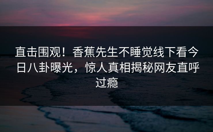 直击围观！香蕉先生不睡觉线下看今日八卦曝光，惊人真相揭秘网友直呼过瘾