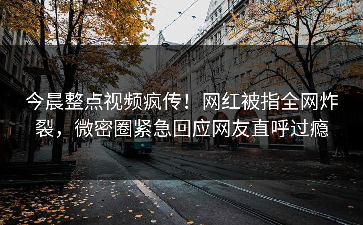 今晨整点视频疯传！网红被指全网炸裂，微密圈紧急回应网友直呼过瘾  第1张