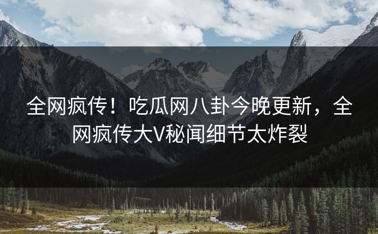 全网疯传！吃瓜网八卦今晚更新，全网疯传大V秘闻细节太炸裂