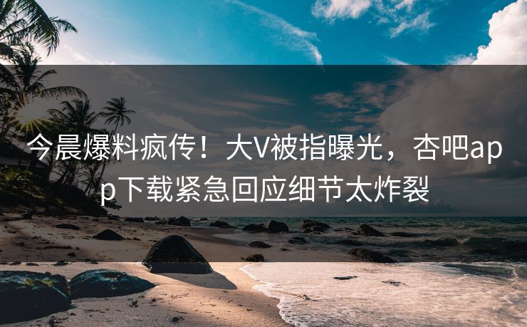 今晨爆料疯传！大V被指曝光，杏吧app下载紧急回应细节太炸裂  第1张