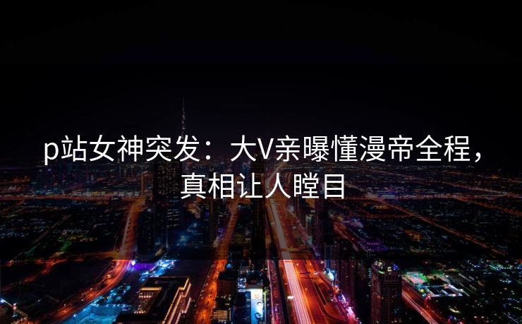 p站女神突发：大V亲曝懂漫帝全程，真相让人瞠目  第1张