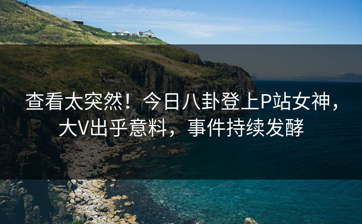 查看太突然！今日八卦登上P站女神，大V出乎意料，事件持续发酵  第1张