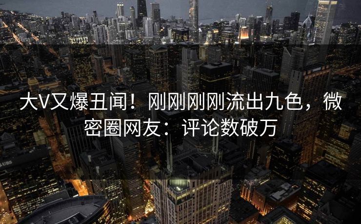 大V又爆丑闻！刚刚刚刚流出九色，微密圈网友：评论数破万