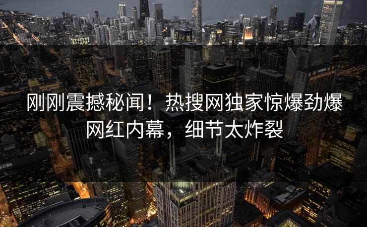刚刚震撼秘闻！热搜网独家惊爆劲爆网红内幕，细节太炸裂
