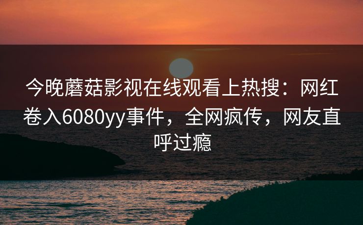 今晚蘑菇影视在线观看上热搜：网红卷入6080yy事件，全网疯传，网友直呼过瘾  第1张