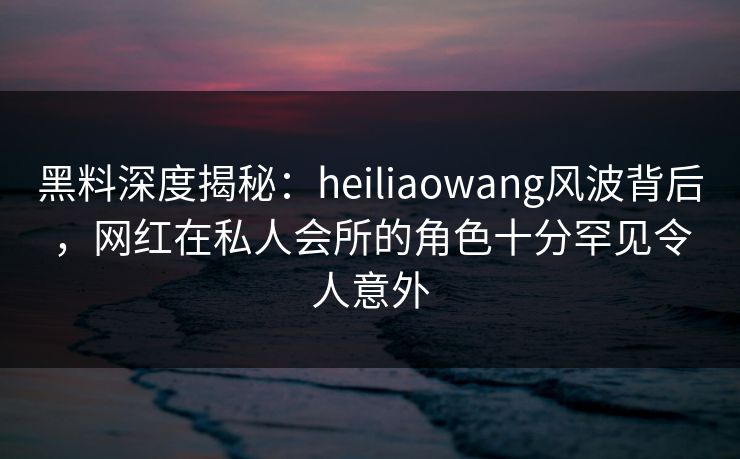 黑料深度揭秘：heiliaowang风波背后，网红在私人会所的角色十分罕见令人意外