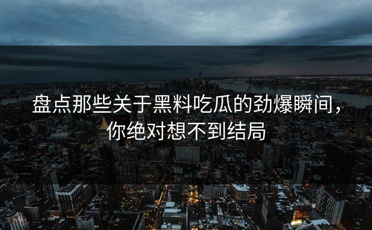 盘点那些关于黑料吃瓜的劲爆瞬间，你绝对想不到结局  第1张