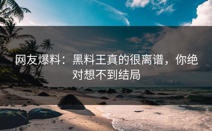 网友爆料：黑料王真的很离谱，你绝对想不到结局