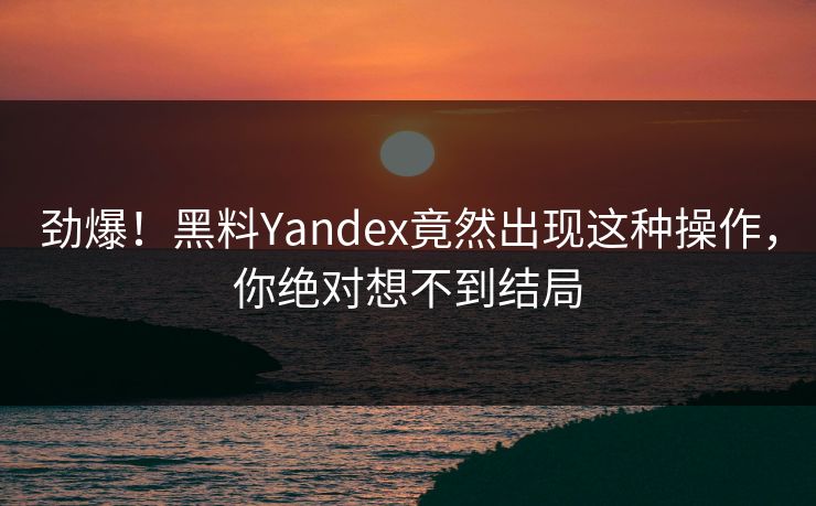 劲爆！黑料Yandex竟然出现这种操作，你绝对想不到结局