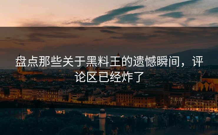 盘点那些关于黑料王的遗憾瞬间，评论区已经炸了