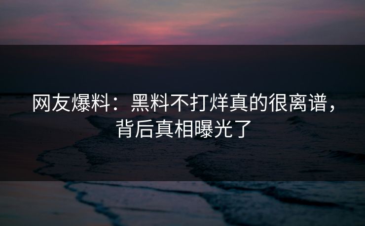 网友爆料：黑料不打烊真的很离谱，背后真相曝光了
