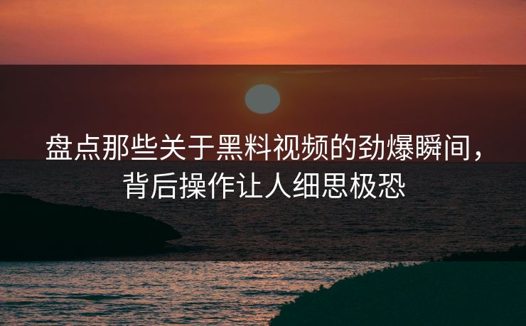 盘点那些关于黑料视频的劲爆瞬间，背后操作让人细思极恐