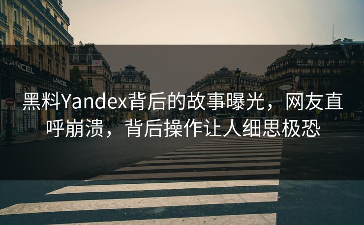 黑料Yandex背后的故事曝光，网友直呼崩溃，背后操作让人细思极恐