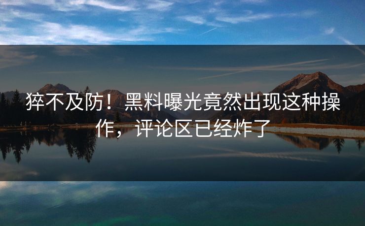 猝不及防！黑料曝光竟然出现这种操作，评论区已经炸了