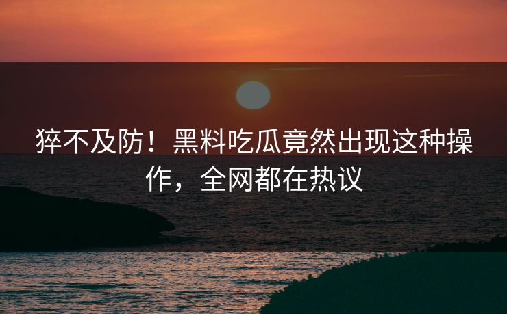 猝不及防！黑料吃瓜竟然出现这种操作，全网都在热议