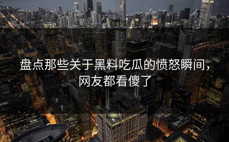 盘点那些关于黑料吃瓜的愤怒瞬间，网友都看傻了