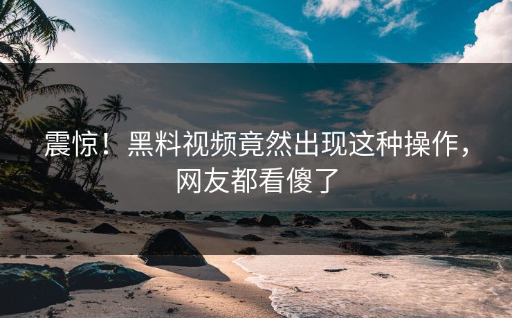 震惊！黑料视频竟然出现这种操作，网友都看傻了
