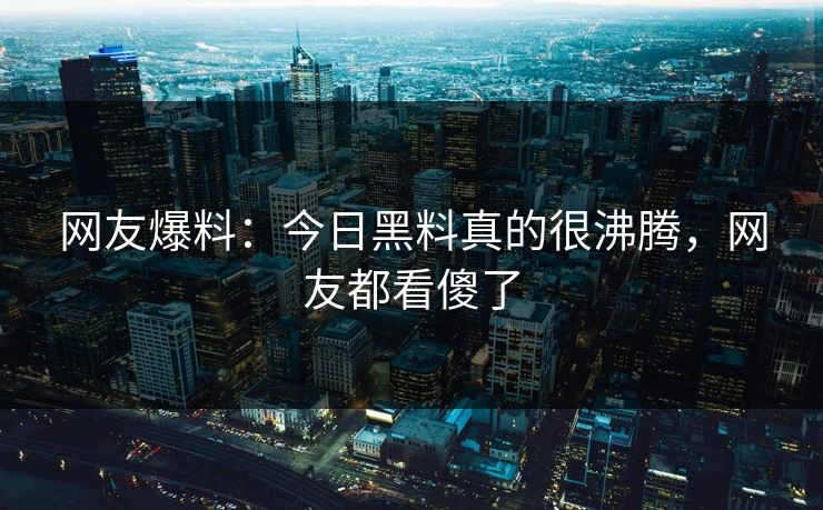 网友爆料：今日黑料真的很沸腾，网友都看傻了  第1张