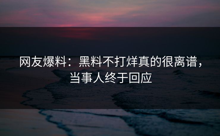 网友爆料：黑料不打烊真的很离谱，当事人终于回应
