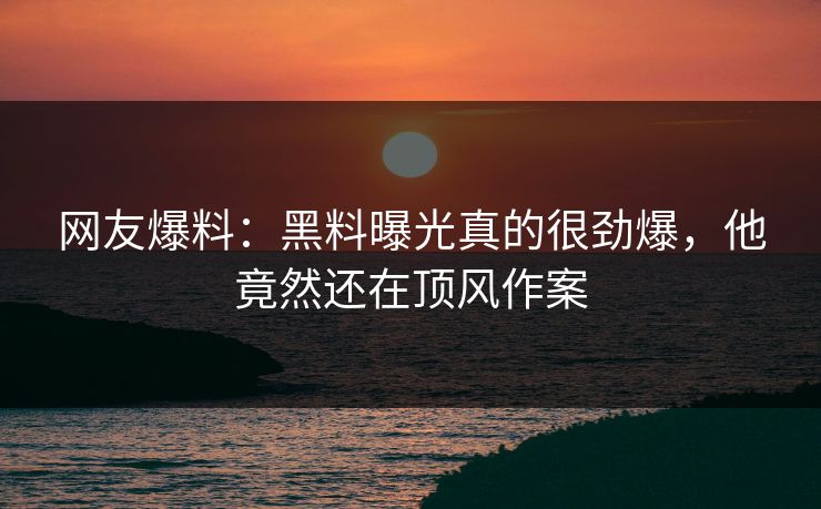 网友爆料：黑料曝光真的很劲爆，他竟然还在顶风作案  第1张