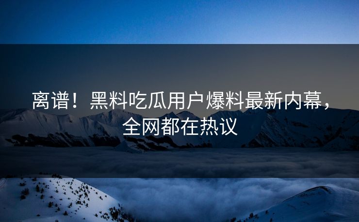离谱！黑料吃瓜用户爆料最新内幕，全网都在热议