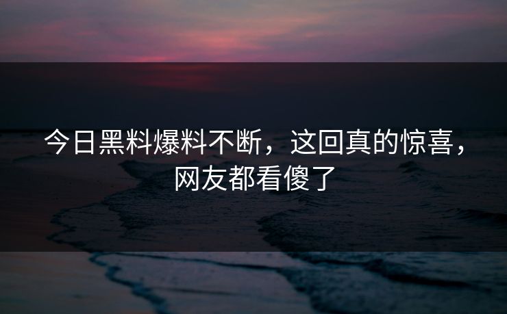 今日黑料爆料不断，这回真的惊喜，网友都看傻了
