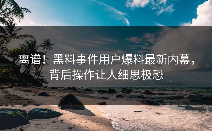 离谱！黑料事件用户爆料最新内幕，背后操作让人细思极恐