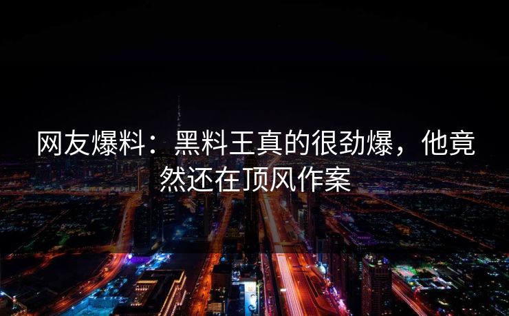 网友爆料：黑料王真的很劲爆，他竟然还在顶风作案  第1张