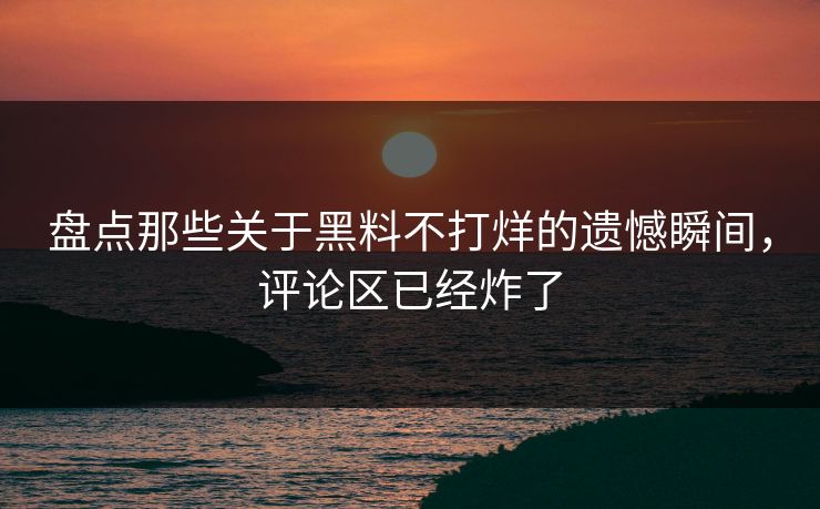 盘点那些关于黑料不打烊的遗憾瞬间，评论区已经炸了  第1张