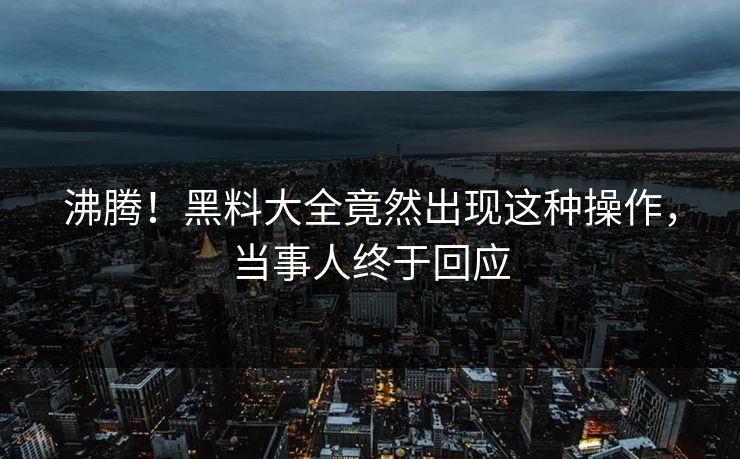 沸腾！黑料大全竟然出现这种操作，当事人终于回应