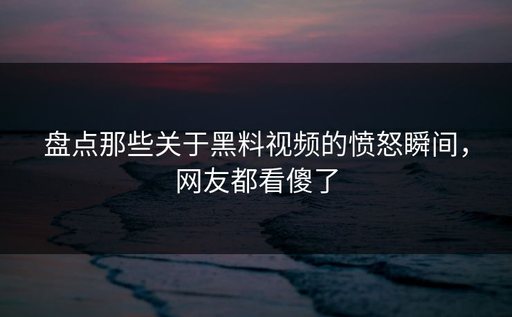 盘点那些关于黑料视频的愤怒瞬间，网友都看傻了  第1张