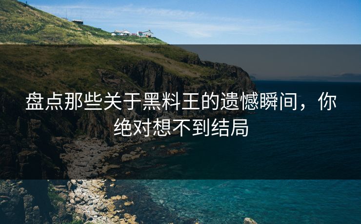 盘点那些关于黑料王的遗憾瞬间，你绝对想不到结局
