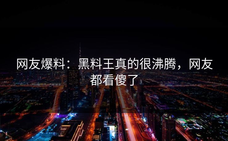 网友爆料：黑料王真的很沸腾，网友都看傻了  第1张