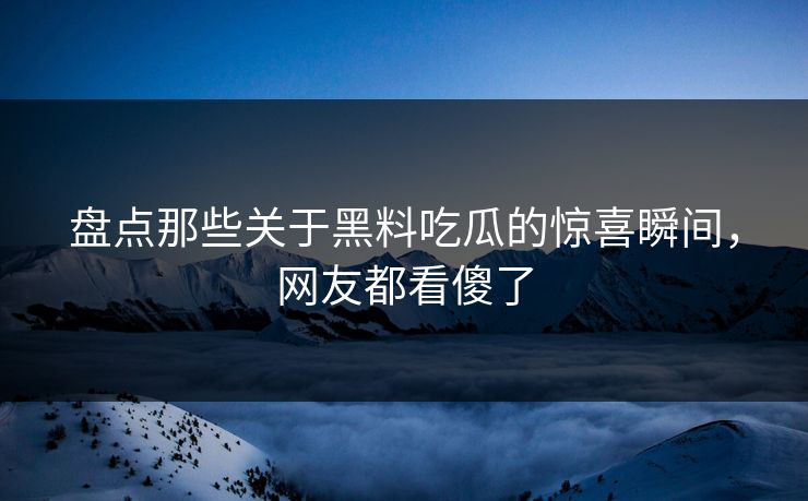 盘点那些关于黑料吃瓜的惊喜瞬间，网友都看傻了  第1张