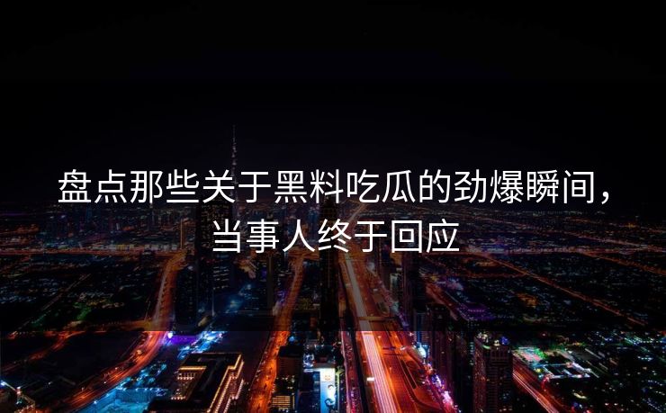 盘点那些关于黑料吃瓜的劲爆瞬间，当事人终于回应  第1张
