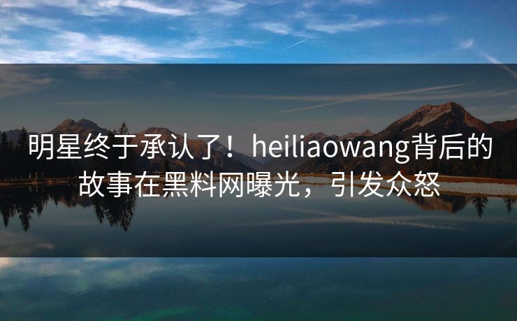 明星终于承认了！heiliaowang背后的故事在黑料网曝光，引发众怒  第1张