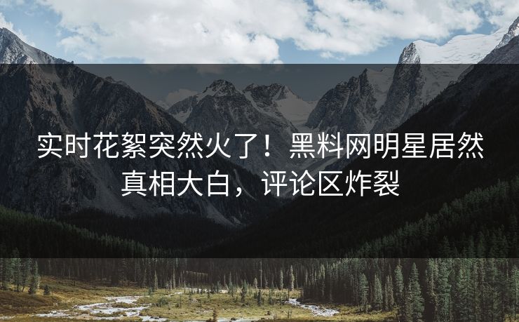 实时花絮突然火了！黑料网明星居然真相大白，评论区炸裂