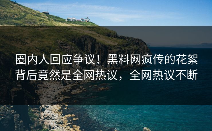 圈内人回应争议！黑料网疯传的花絮背后竟然是全网热议，全网热议不断